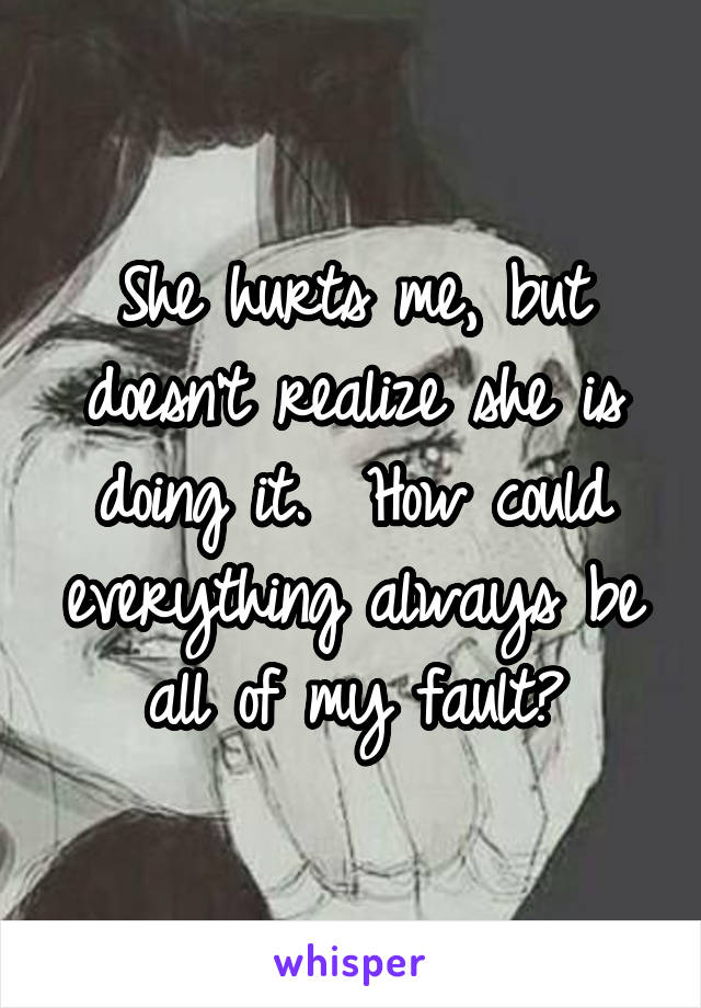 She hurts me, but doesn't realize she is doing it.  How could everything always be all of my fault?