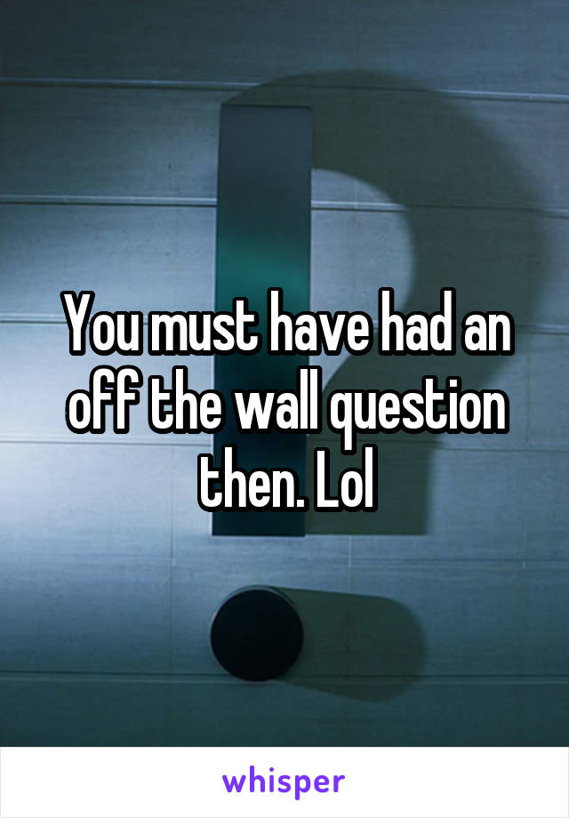 You must have had an off the wall question then. Lol