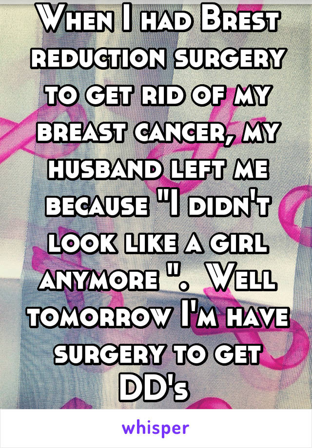 When I had Brest reduction surgery to get rid of my breast cancer, my husband left me because "I didn't look like a girl anymore ".  Well tomorrow I'm have surgery to get DD's 
Jokes on him. 