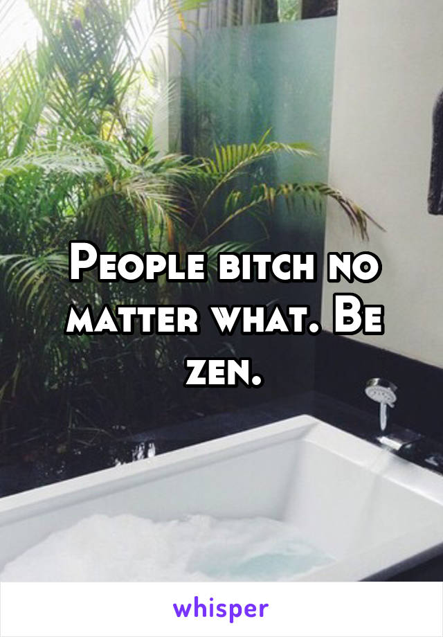 People bitch no matter what. Be zen.