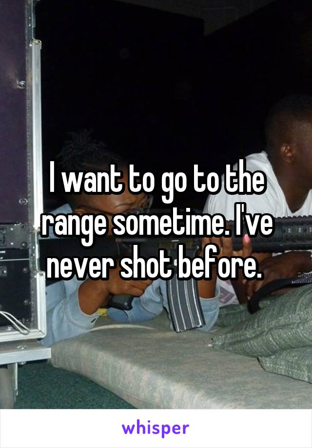 I want to go to the range sometime. I've never shot before. 