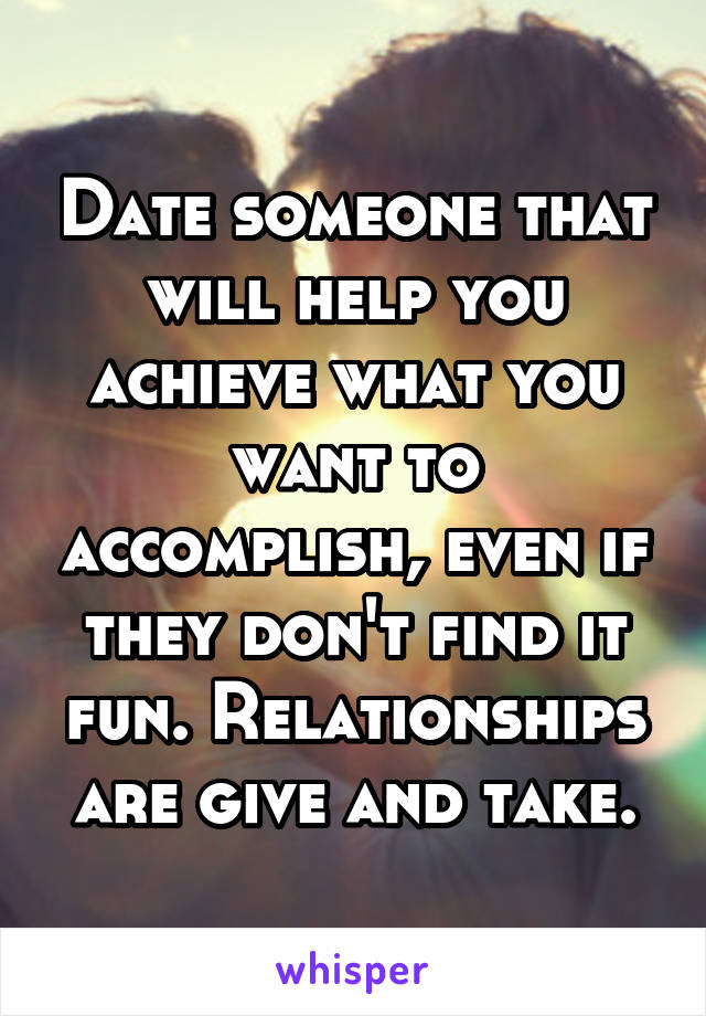 Date someone that will help you achieve what you want to accomplish, even if they don't find it fun. Relationships are give and take.