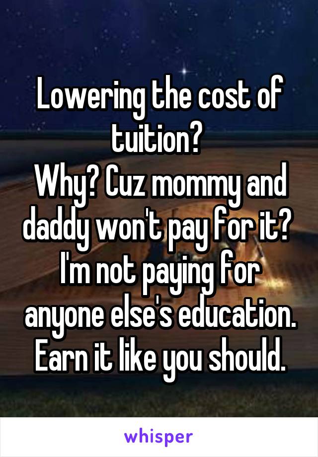 Lowering the cost of tuition? 
Why? Cuz mommy and daddy won't pay for it? 
I'm not paying for anyone else's education.
Earn it like you should.