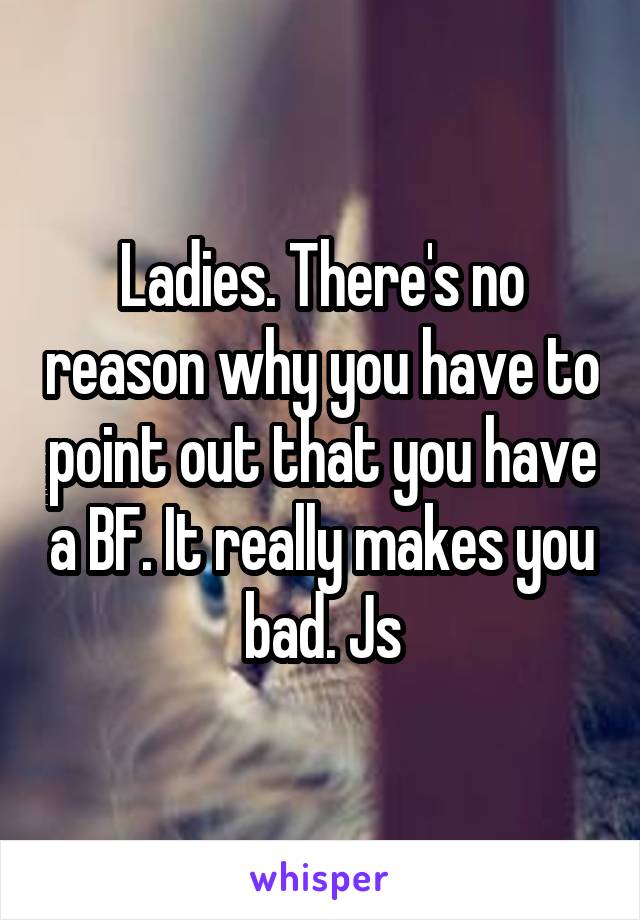 Ladies. There's no reason why you have to point out that you have a BF. It really makes you bad. Js