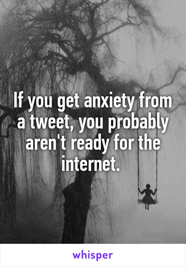 If you get anxiety from a tweet, you probably aren't ready for the internet. 