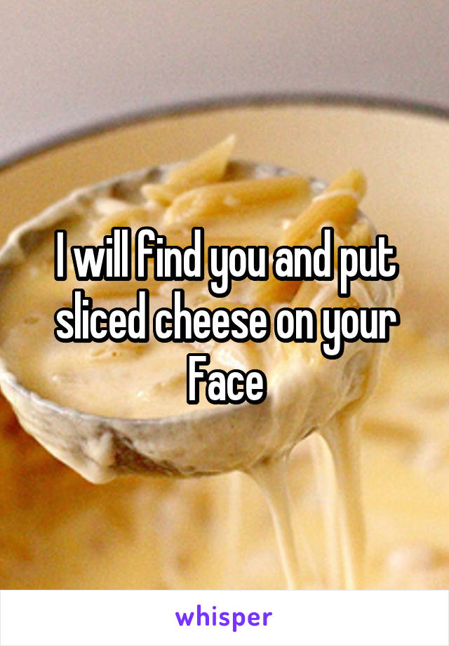 I will find you and put sliced cheese on your Face