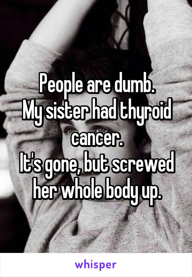 People are dumb.
My sister had thyroid cancer.
It's gone, but screwed her whole body up.