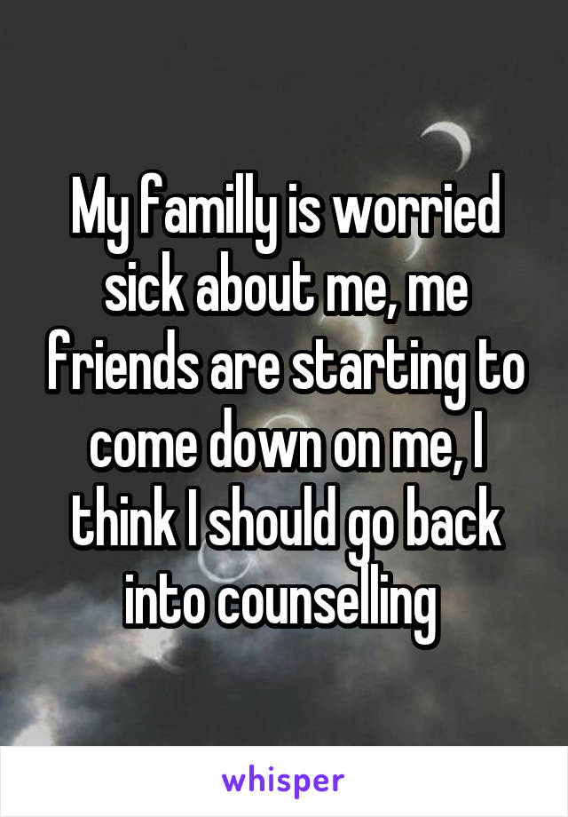 My familly is worried sick about me, me friends are starting to come down on me, I think I should go back into counselling 