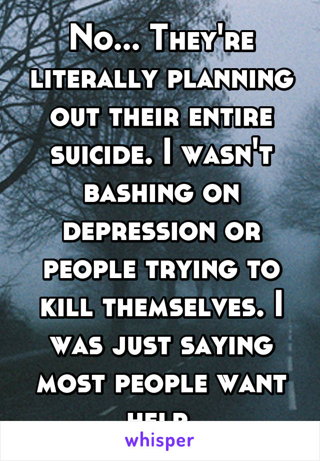No... They're literally planning out their entire suicide. I wasn't bashing on depression or people trying to kill themselves. I was just saying most people want help.
