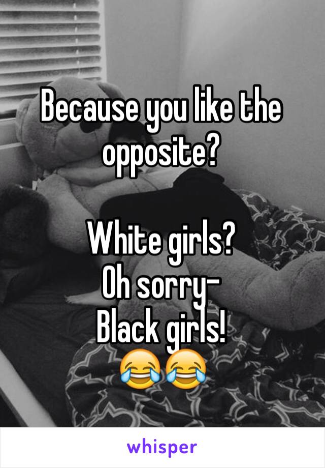 Because you like the opposite? 

White girls? 
Oh sorry-
Black girls! 
😂😂