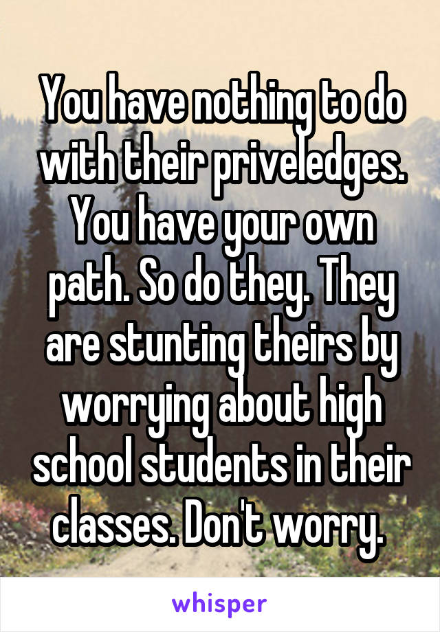 You have nothing to do with their priveledges. You have your own path. So do they. They are stunting theirs by worrying about high school students in their classes. Don't worry. 