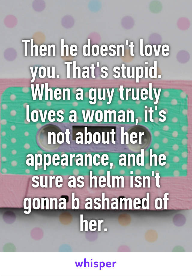 Then he doesn't love you. That's stupid. When a guy truely loves a woman, it's not about her appearance, and he sure as helm isn't gonna b ashamed of her. 