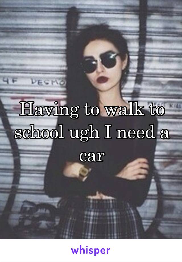 Having to walk to school ugh I need a car
