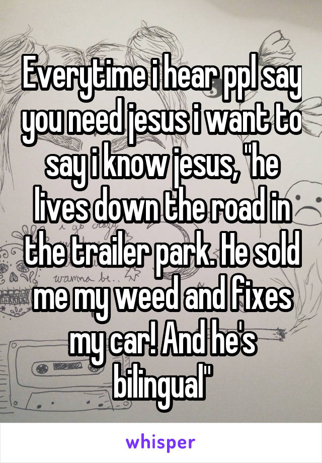 Everytime i hear ppl say you need jesus i want to say i know jesus, "he lives down the road in the trailer park. He sold me my weed and fixes my car! And he's bilingual"