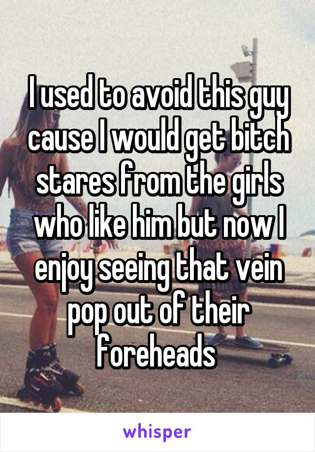 I used to avoid this guy cause I would get bitch stares from the girls who like him but now I enjoy seeing that vein pop out of their foreheads 