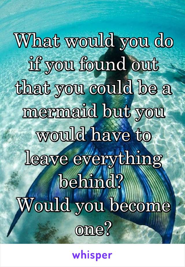 What would you do if you found out that you could be a mermaid but you would have to leave everything behind? 
Would you become one?