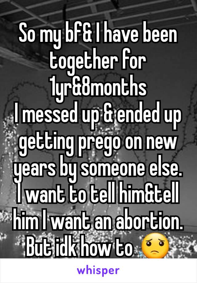 So my bf& I have been together for 1yr&8months
I messed up & ended up getting prego on new years by someone else. I want to tell him&tell him I want an abortion. But idk how to 😟