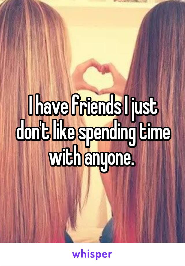 I have friends I just don't like spending time with anyone. 