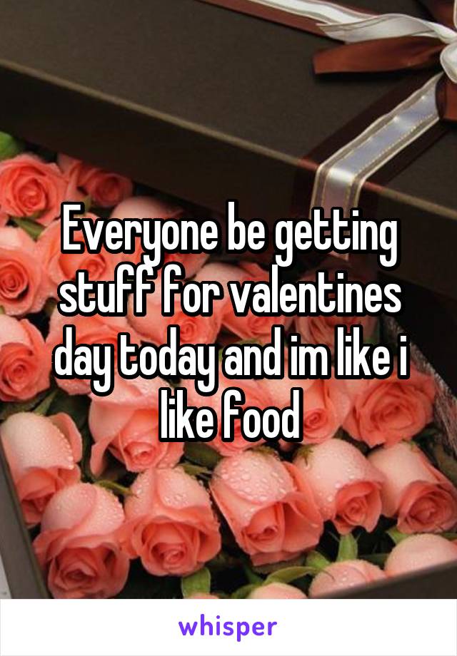 Everyone be getting stuff for valentines day today and im like i like food