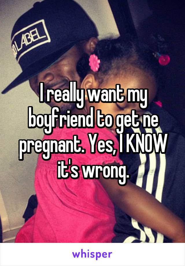 I really want my boyfriend to get ne pregnant. Yes, I KNOW it's wrong.