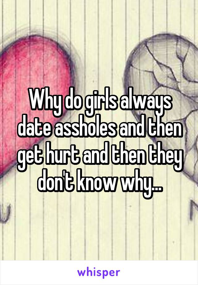 Why do girls always date assholes and then get hurt and then they don't know why...