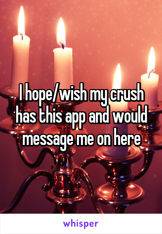 I hope/wish my crush has this app and would message me on here