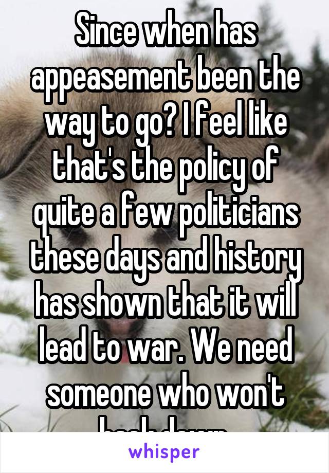 Since when has appeasement been the way to go? I feel like that's the policy of quite a few politicians these days and history has shown that it will lead to war. We need someone who won't back down.