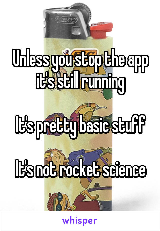 Unless you stop the app it's still running

It's pretty basic stuff

It's not rocket science