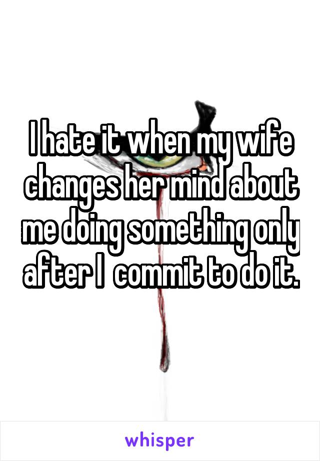 I hate it when my wife changes her mind about me doing something only after I  commit to do it. 