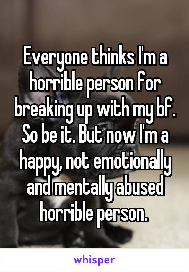 Everyone thinks I'm a horrible person for breaking up with my bf. So be it. But now I'm a happy, not emotionally and mentally abused horrible person. 
