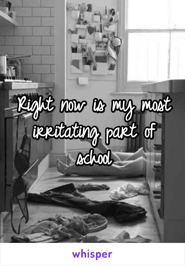 Right now is my most irritating part of school