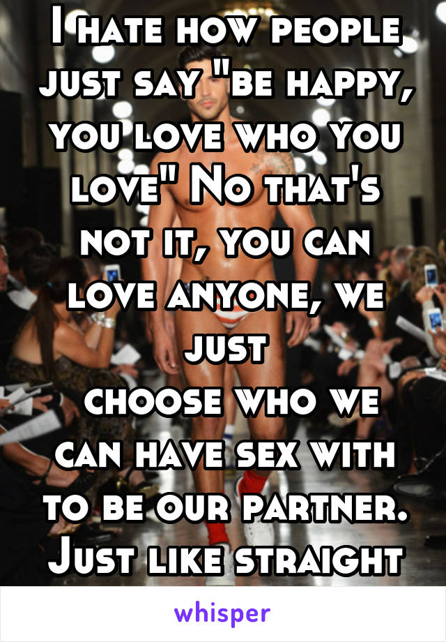 I hate how people just say "be happy, you love who you love" No that's not it, you can love anyone, we just
 choose who we can have sex with to be our partner. Just like straight people