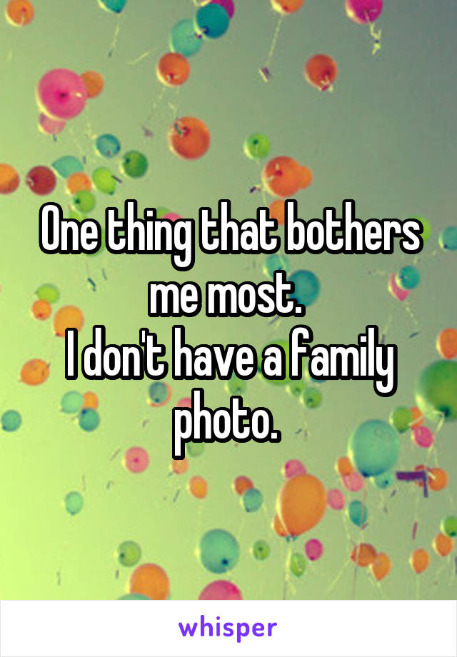One thing that bothers me most. 
I don't have a family photo. 