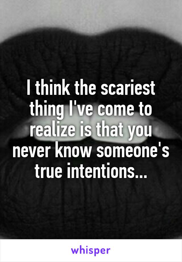 I think the scariest thing I've come to realize is that you never know someone's true intentions...