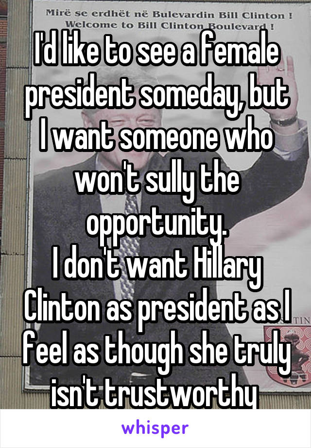 I'd like to see a female president someday, but I want someone who won't sully the opportunity.
I don't want Hillary Clinton as president as I feel as though she truly isn't trustworthy 