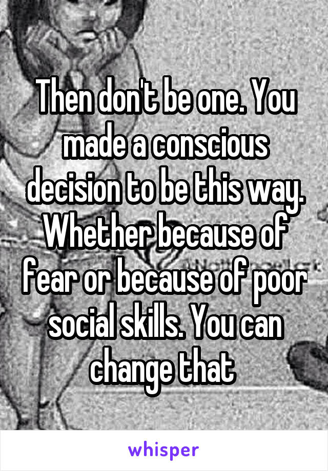 Then don't be one. You made a conscious decision to be this way. Whether because of fear or because of poor social skills. You can change that 