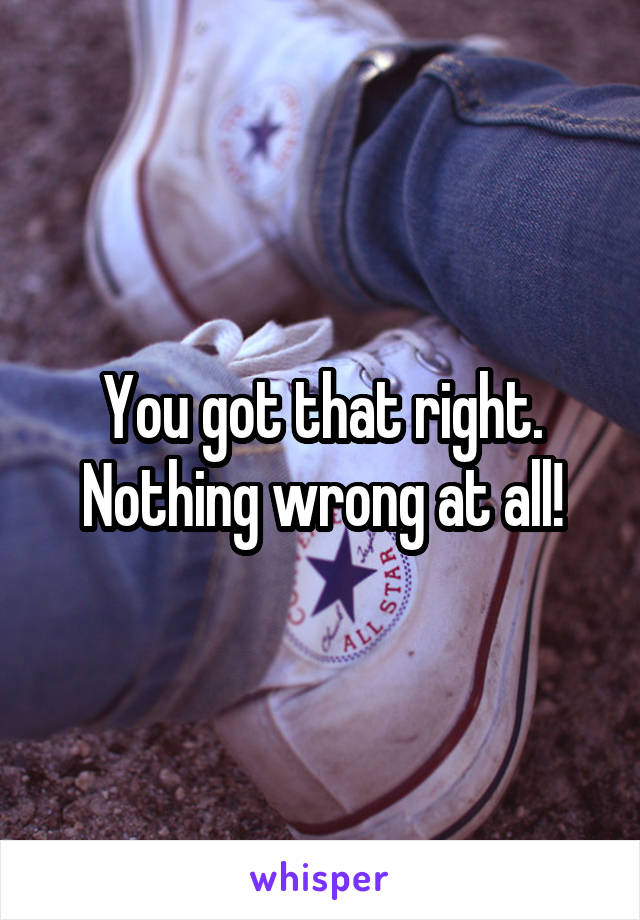 You got that right. Nothing wrong at all!