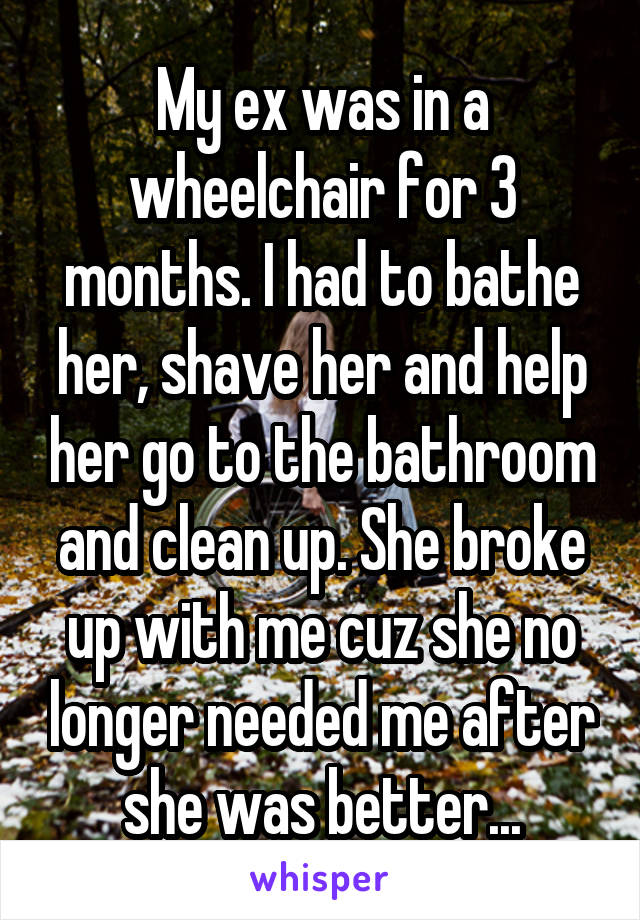 My ex was in a wheelchair for 3 months. I had to bathe her, shave her and help her go to the bathroom and clean up. She broke up with me cuz she no longer needed me after she was better...