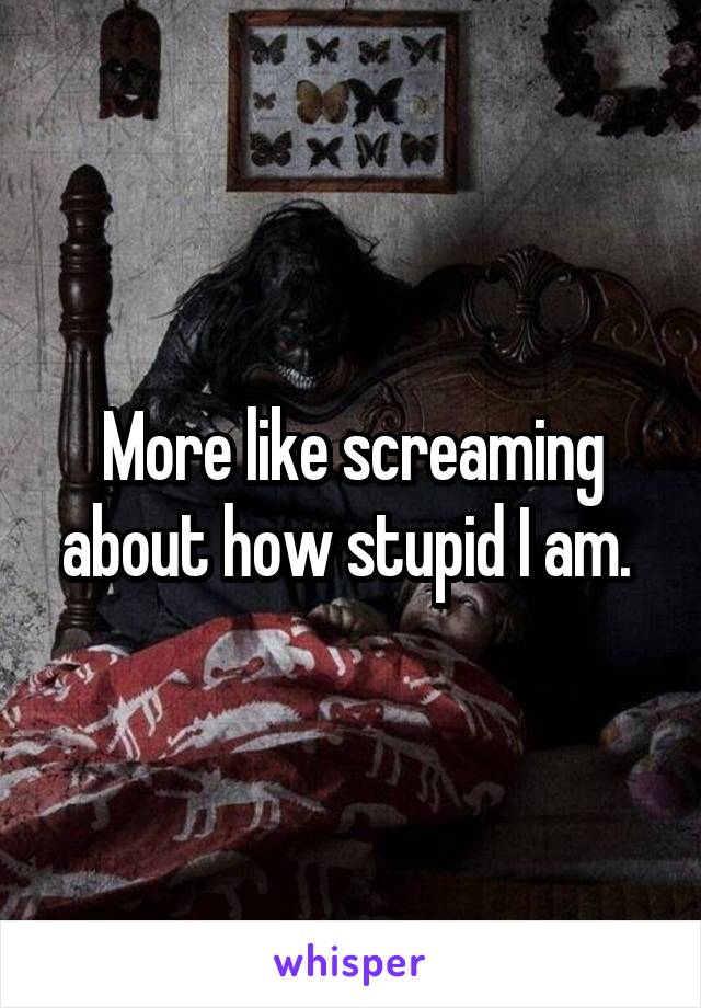 More like screaming about how stupid I am. 
