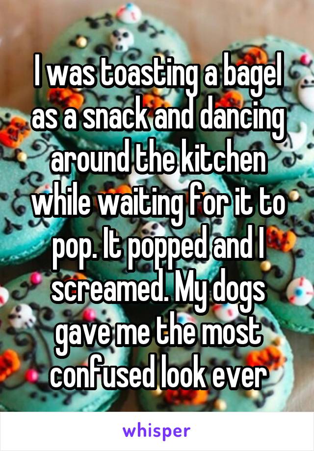 I was toasting a bagel as a snack and dancing around the kitchen while waiting for it to pop. It popped and I screamed. My dogs gave me the most confused look ever
