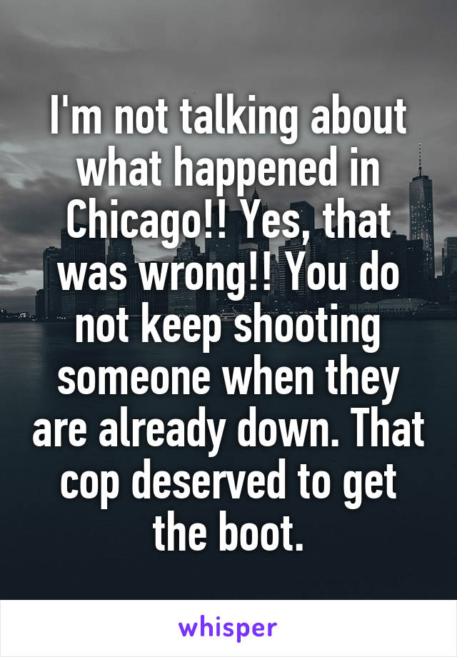 I'm not talking about what happened in Chicago!! Yes, that was wrong!! You do not keep shooting someone when they are already down. That cop deserved to get the boot.