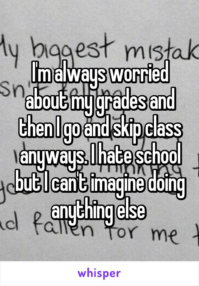 I'm always worried about my grades and then I go and skip class anyways. I hate school but I can't imagine doing anything else 