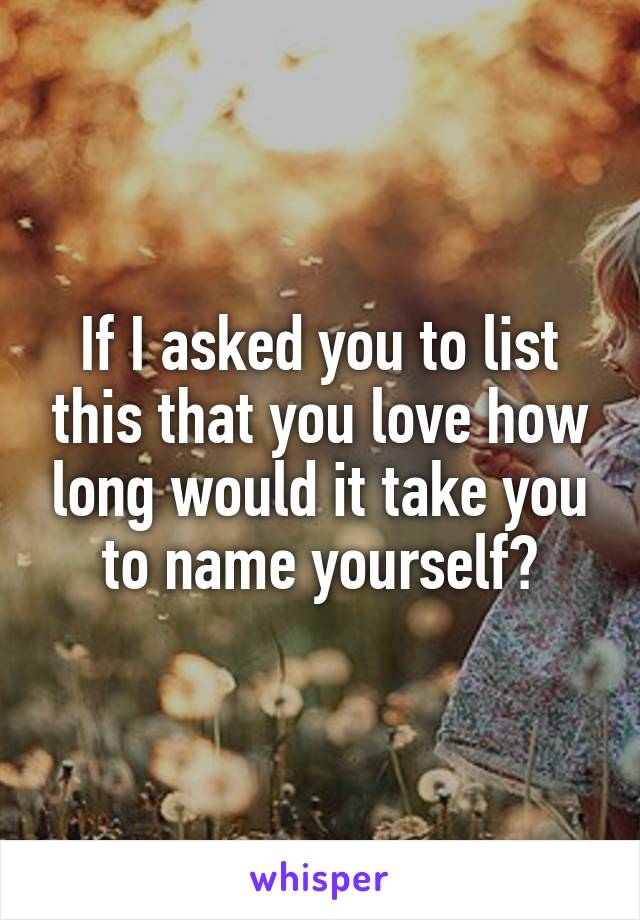 If I asked you to list this that you love how long would it take you to name yourself?