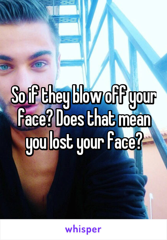 So if they blow off your face? Does that mean you lost your face?