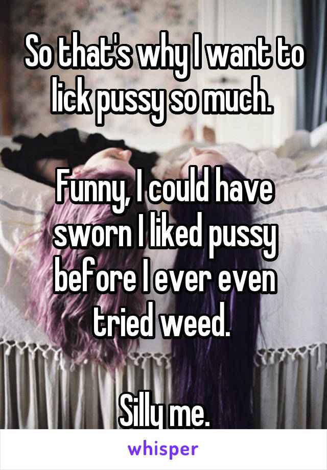 So that's why I want to lick pussy so much. 

Funny, I could have sworn I liked pussy before I ever even tried weed. 

Silly me.