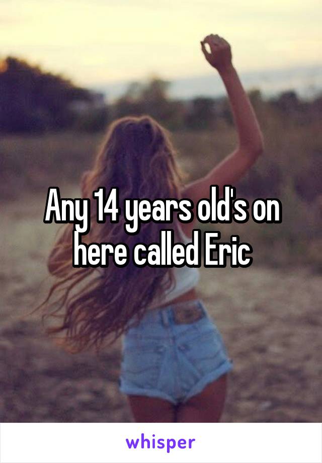 Any 14 years old's on here called Eric
