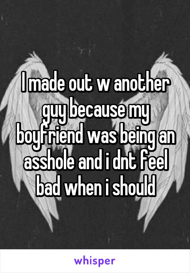 I made out w another guy because my boyfriend was being an asshole and i dnt feel bad when i should