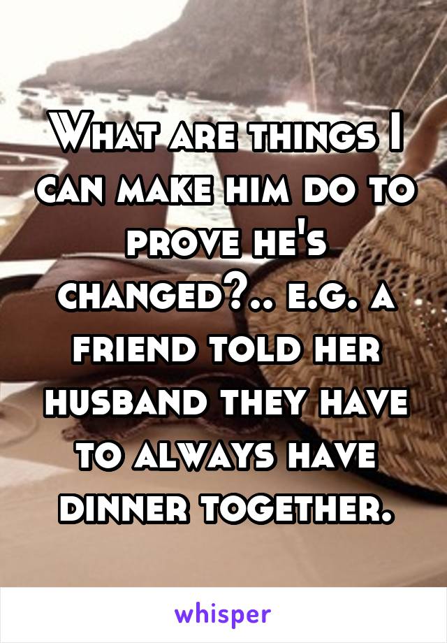 What are things I can make him do to prove he's changed?.. e.g. a friend told her husband they have to always have dinner together.