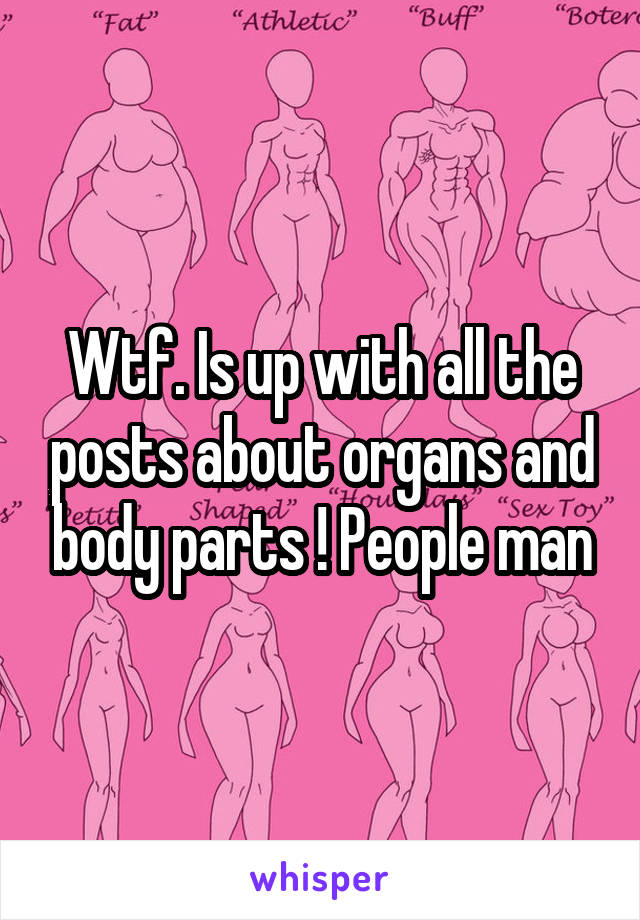 Wtf. Is up with all the posts about organs and body parts ! People man