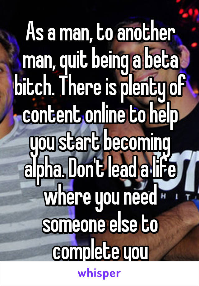 As a man, to another man, quit being a beta bitch. There is plenty of content online to help you start becoming alpha. Don't lead a life where you need someone else to complete you